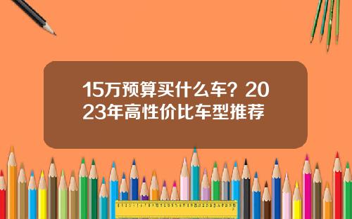 15万预算买什么车？2023年高性价比车型推荐