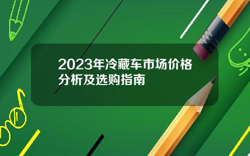 2023年冷藏车市场价格分析及选购指南