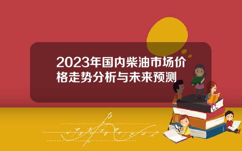 2023年国内柴油市场价格走势分析与未来预测