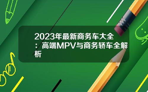 2023年最新商务车大全：高端MPV与商务轿车全解析