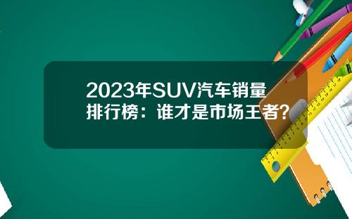 2023年SUV汽车销量排行榜：谁才是市场王者？